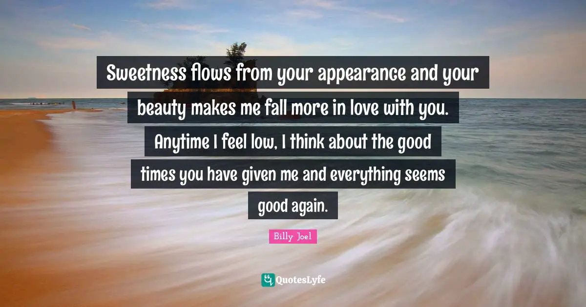 Sweetness flows from your appearance and your beauty makes me fall more in love with you. Anytime I feel low, I think about the good times you have given me and everything seems good again.