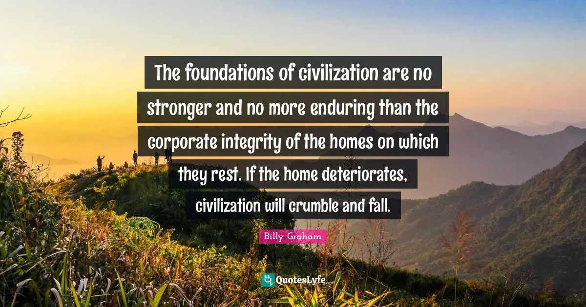 The foundations of civilization are no stronger and no more enduring than the corporate integrity of the homes on which they rest. If the home deteriorates, civilization will crumble and fall.