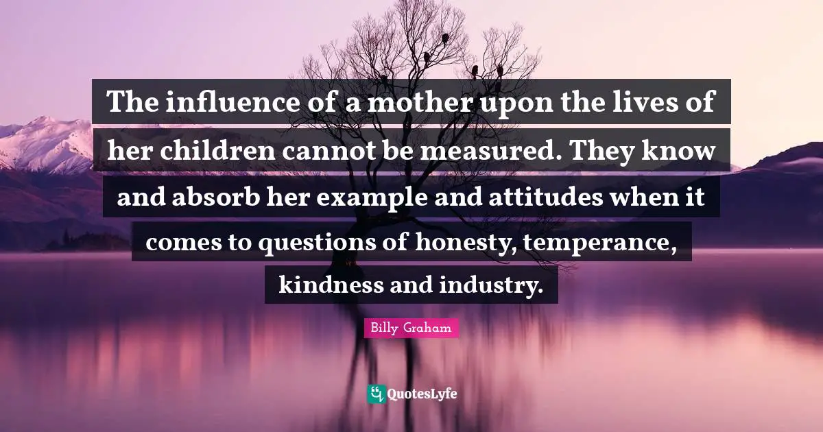 The influence of a mother upon the lives of her children cannot be measured. They know and absorb her example and attitudes when it comes to questions of honesty, temperance, kindness and industry.