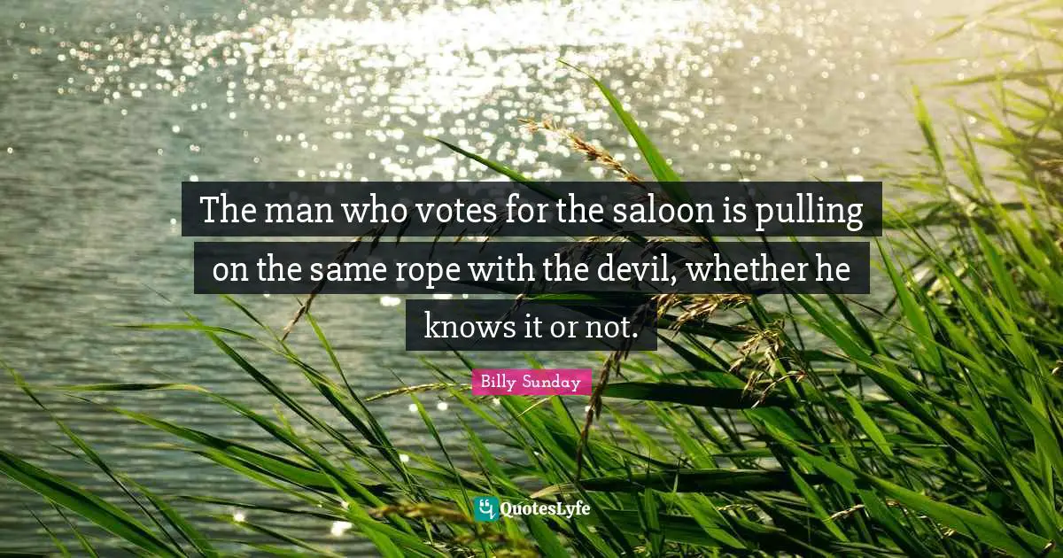 The man who votes for the saloon is pulling on the same rope with the devil, whether he knows it or not.