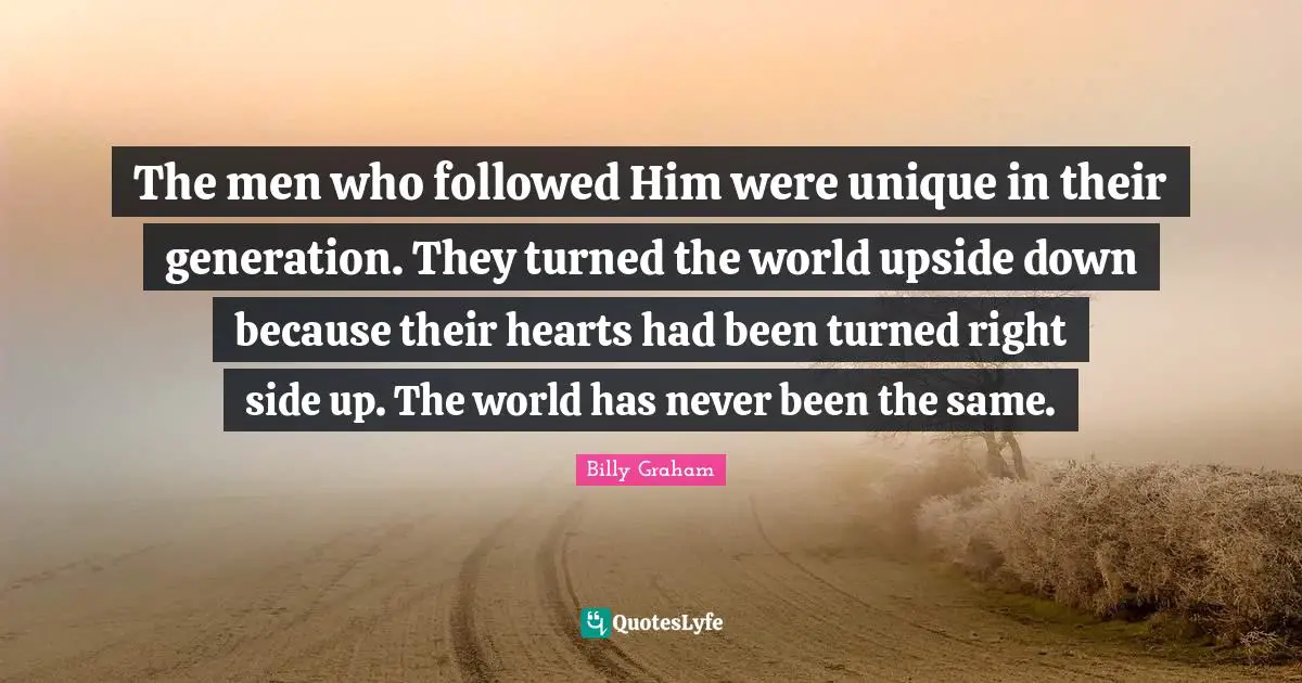 The men who followed Him were unique in their generation. They turned the world upside down because their hearts had been turned right side up. The world has never been the same.