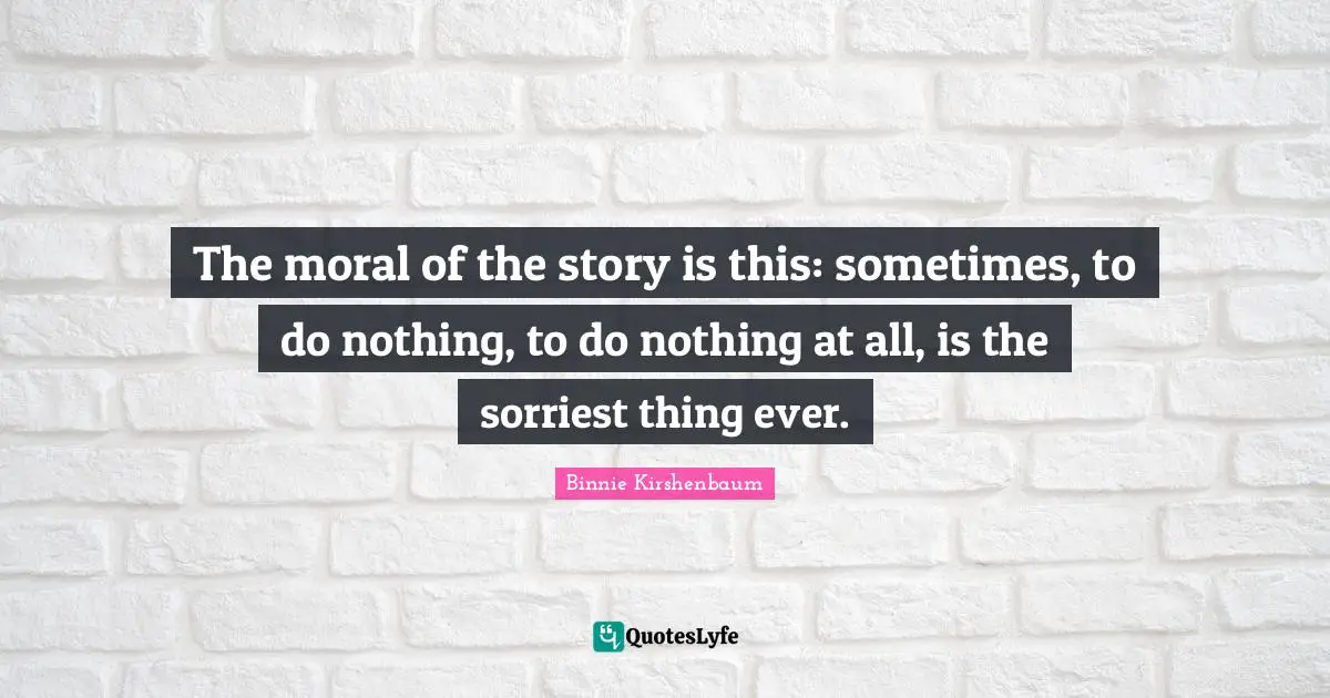 The moral of the story is this: sometimes, to do nothing, to do nothing at all, is the sorriest thing ever.