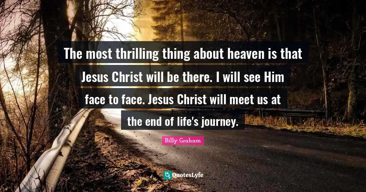The most thrilling thing about heaven is that Jesus Christ will be there. I will see Him face to face. Jesus Christ will meet us at the end of life's journey.