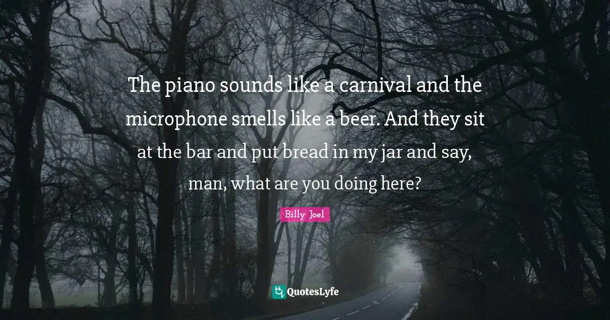 The piano sounds like a carnival and the microphone smells like a beer. And they sit at the bar and put bread in my jar and say, man, what are you doing here?