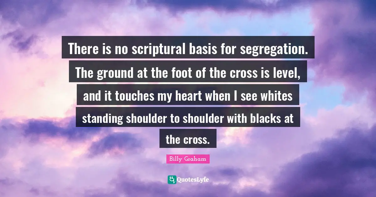 There is no scriptural basis for segregation. The ground at the foot of the cross is level, and it touches my heart when I see whites standing shoulder to shoulder with blacks at the cross.