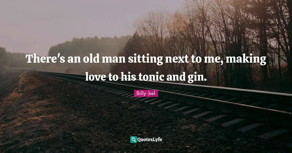 There's an old man sitting next to me, making love to his tonic and gin.