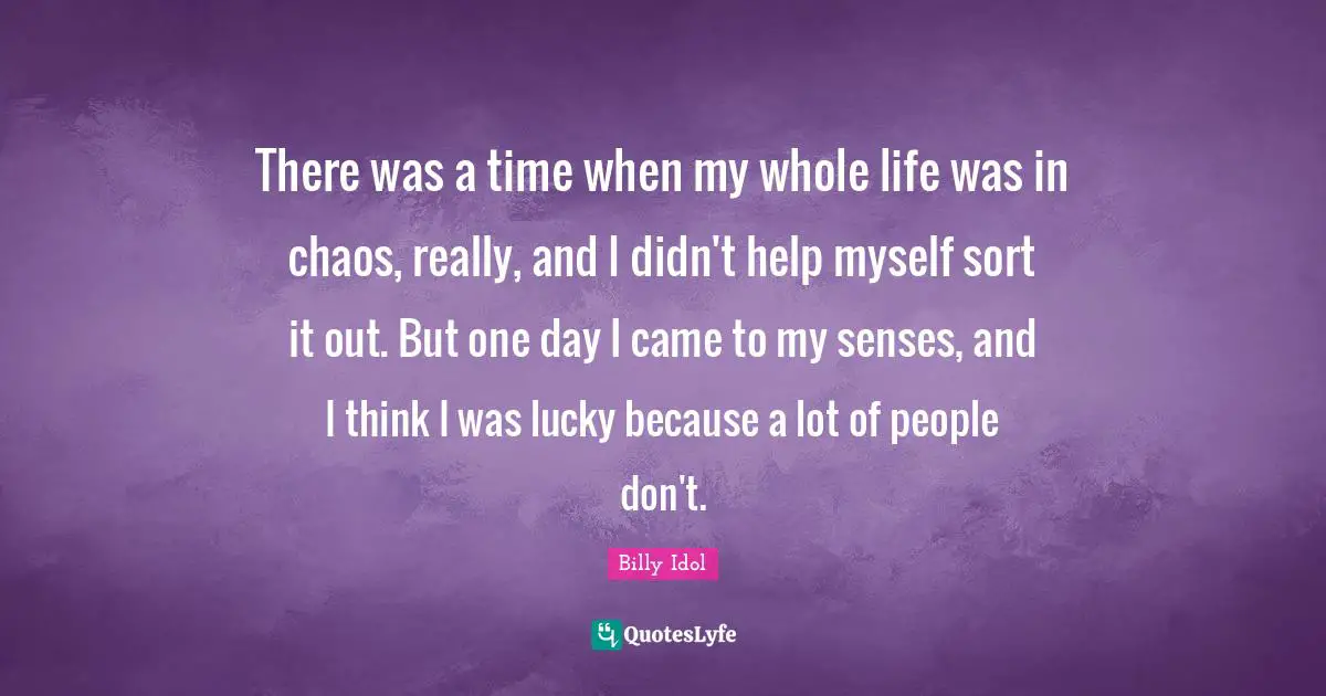 There was a time when my whole life was in chaos, really, and I didn't help myself sort it out. But one day I came to my senses, and I think I was lucky because a lot of people don't.