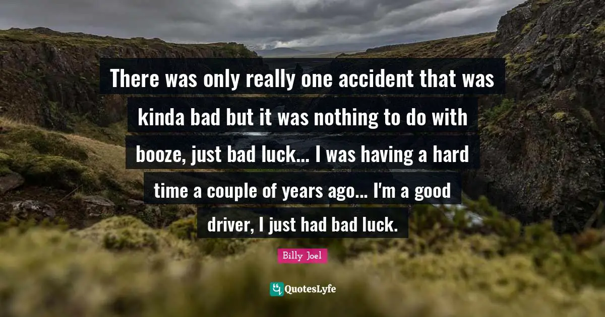 There was only really one accident that was kinda bad but it was nothing to do with booze, just bad luck... I was having a hard time a couple of years ago... I'm a good driver, I just had bad luck.