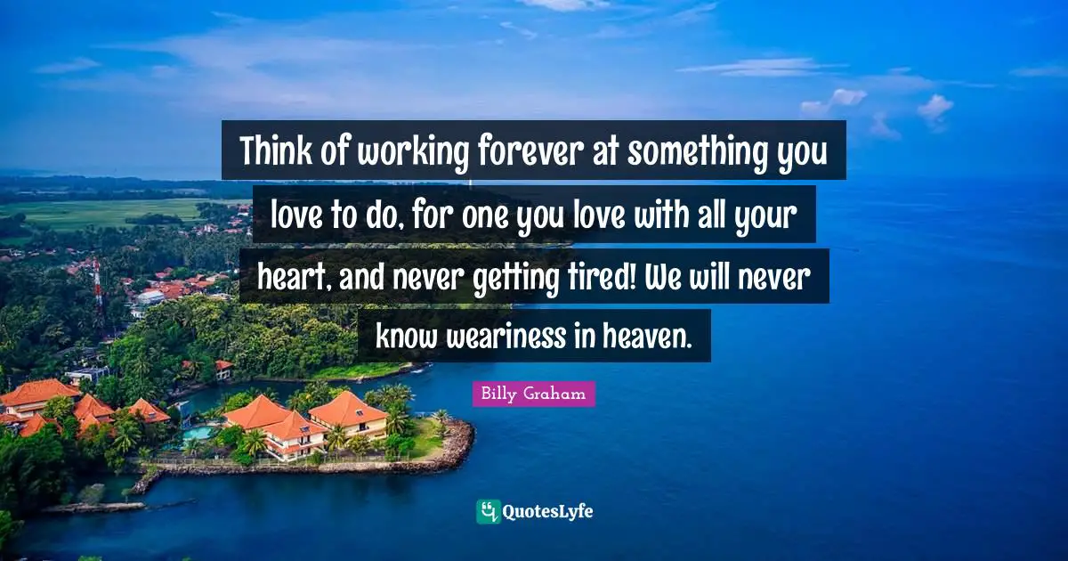 Think of working forever at something you love to do, for one you love with all your heart, and never getting tired! We will never know weariness in heaven.