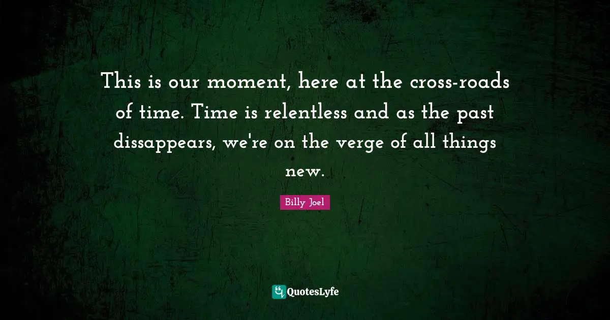 This is our moment, here at the cross-roads of time. Time is relentless and as the past dissappears, we're on the verge of all things new.
