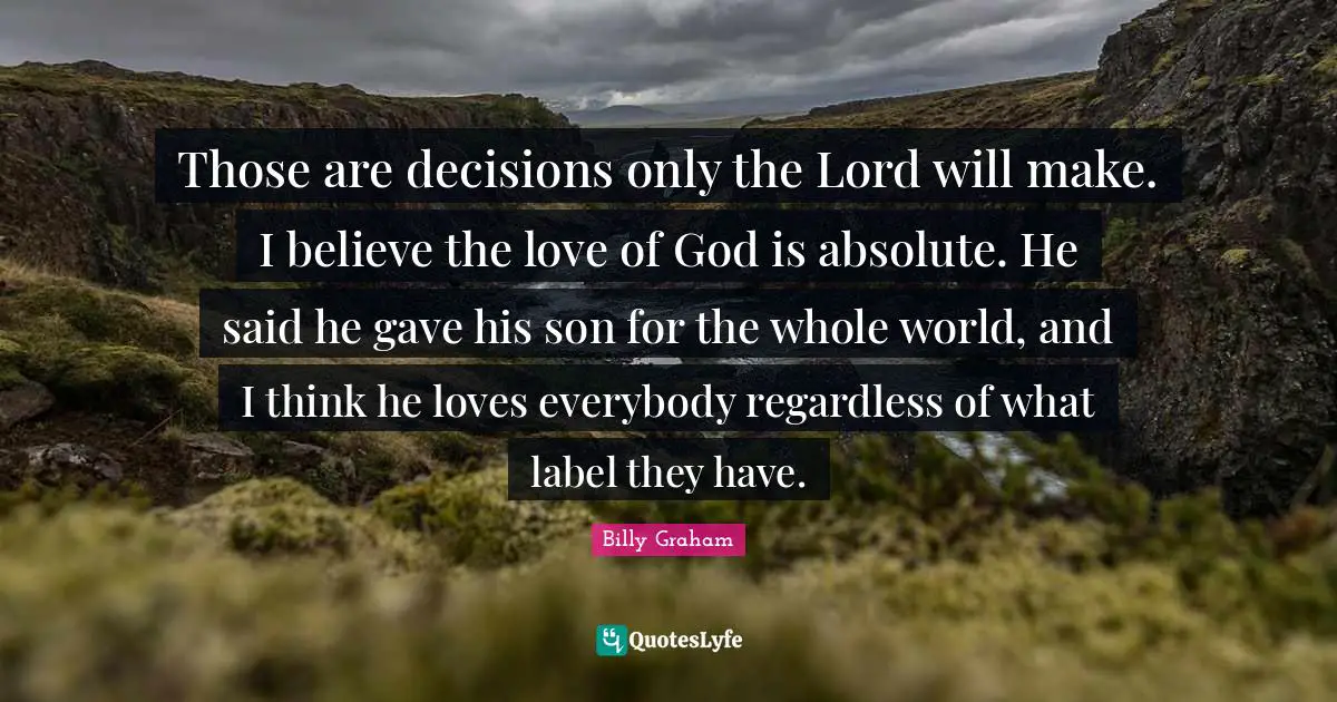 Those are decisions only the Lord will make. I believe the love of God is absolute. He said he gave his son for the whole world, and I think he loves everybody regardless of what label they have.