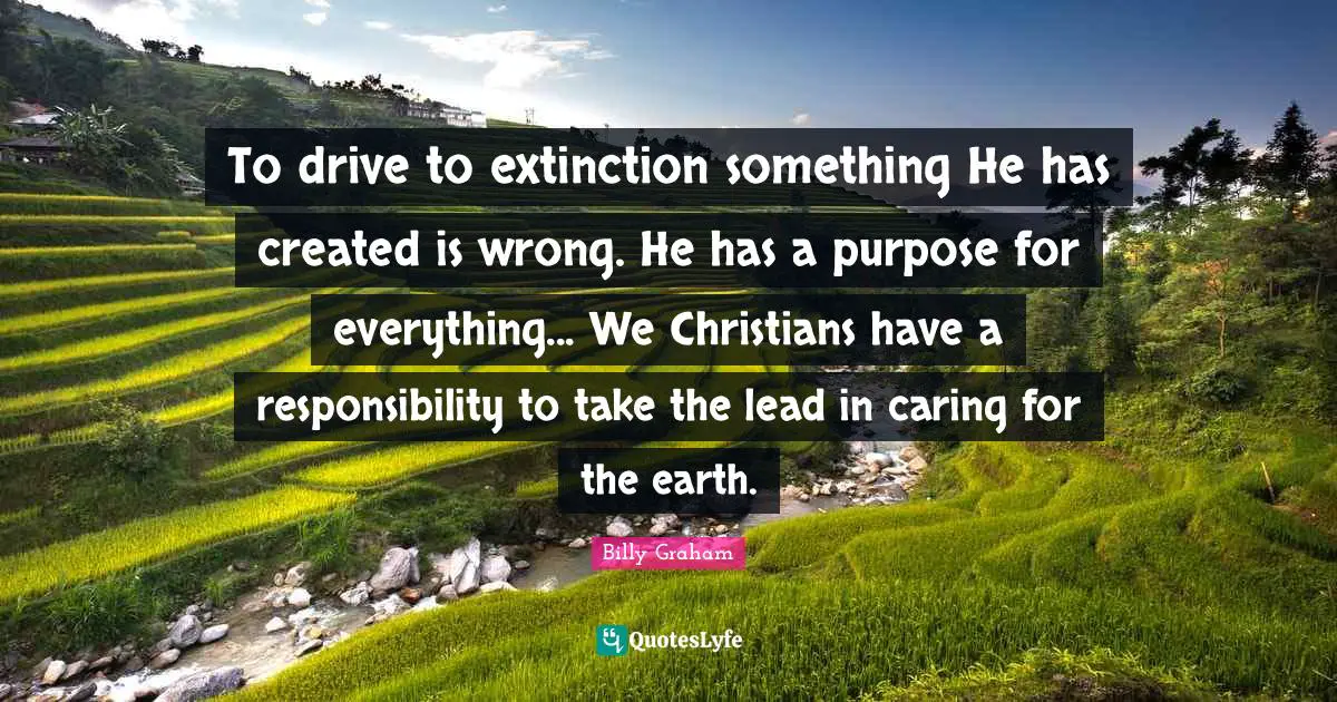 To drive to extinction something He has created is wrong. He has a purpose for everything... We Christians have a responsibility to take the lead in caring for the earth.