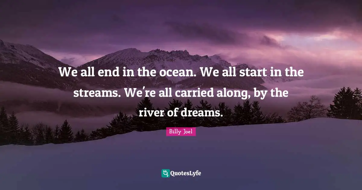 We all end in the ocean. We all start in the streams. We're all carried along, by the river of dreams.