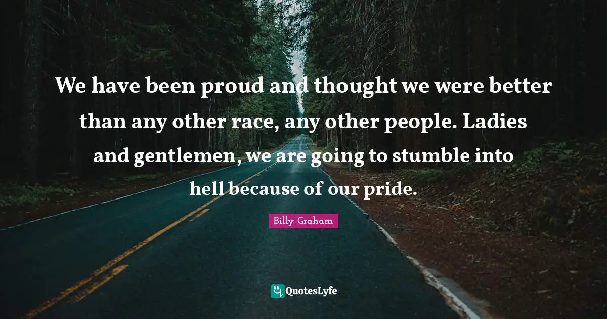 We have been proud and thought we were better than any other race, any other people. Ladies and gentlemen, we are going to stumble into hell because of our pride.