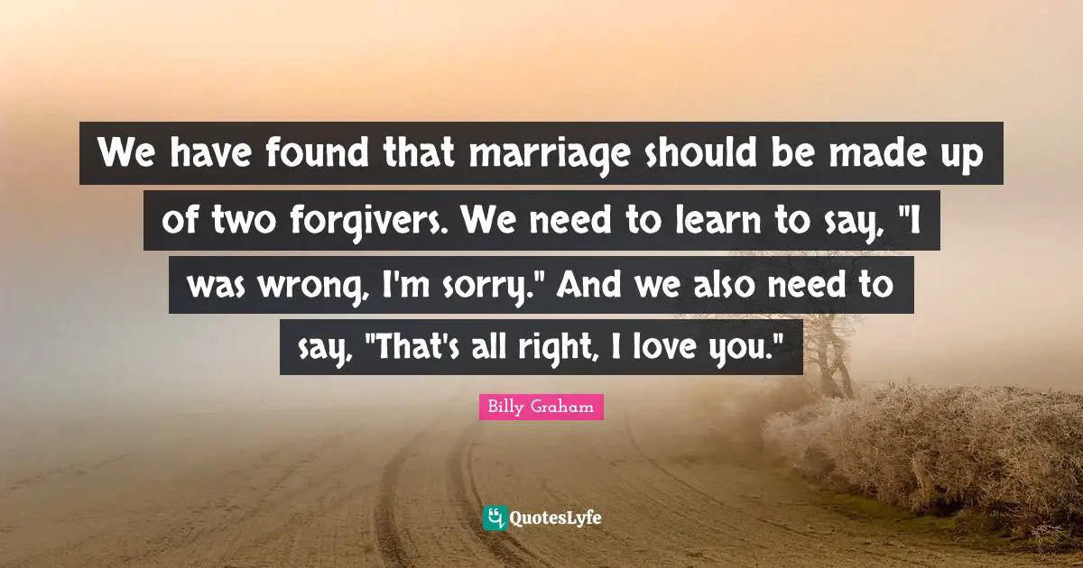 We have found that marriage should be made up of two forgivers. We need to learn to say, "I was wrong, I'm sorry." And we also need to say, "That's all right, I love you."