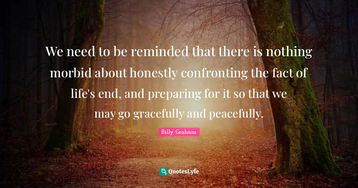 We need to be reminded that there is nothing morbid about honestly confronting the fact of life's end, and preparing for it so that we may go gracefully and peacefully.