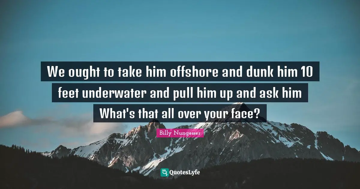We ought to take him offshore and dunk him 10 feet underwater and pull him up and ask him What's that all over your face?