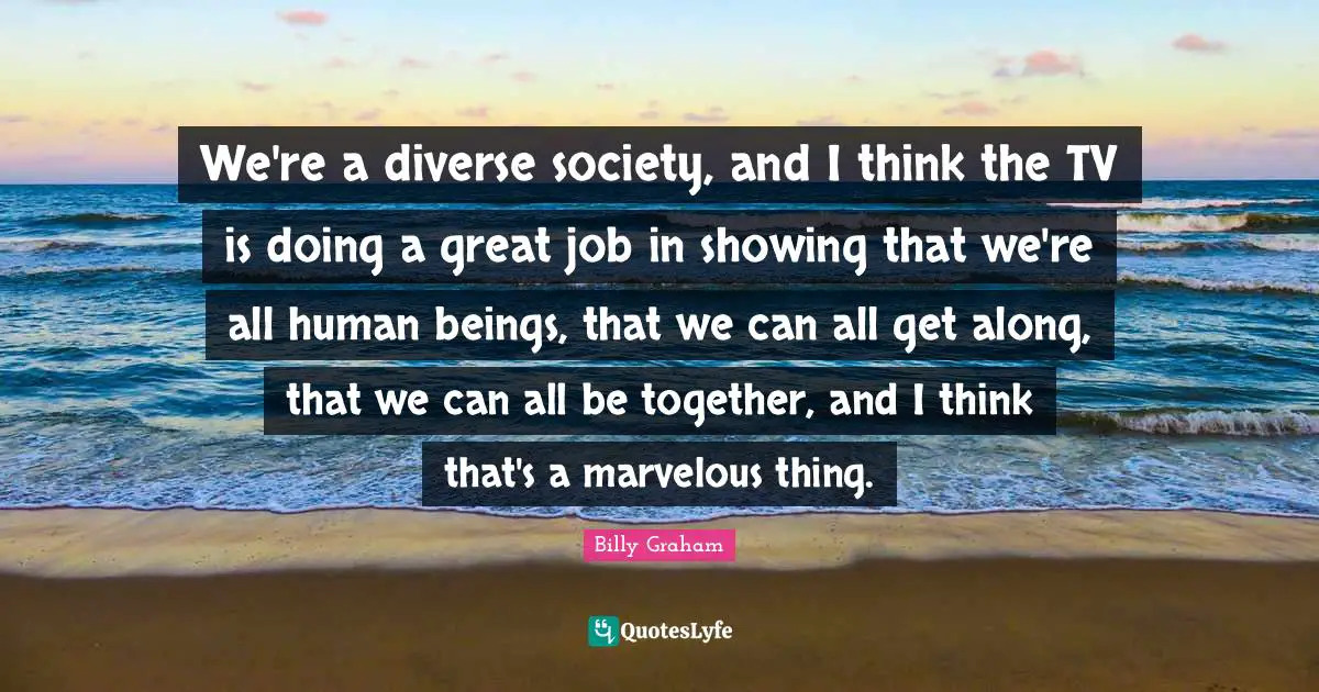 We're a diverse society, and I think the TV is doing a great job in showing that we're all human beings, that we can all get along, that we can all be together, and I think that's a marvelous thing.