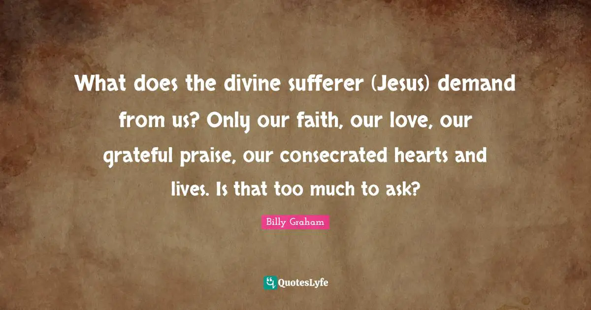 What does the divine sufferer (Jesus) demand from us? Only our faith, our love, our grateful praise, our consecrated hearts and lives. Is that too much to ask?