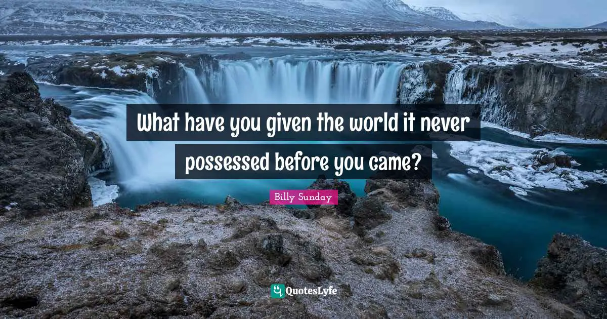 What have you given the world it never possessed before you came?