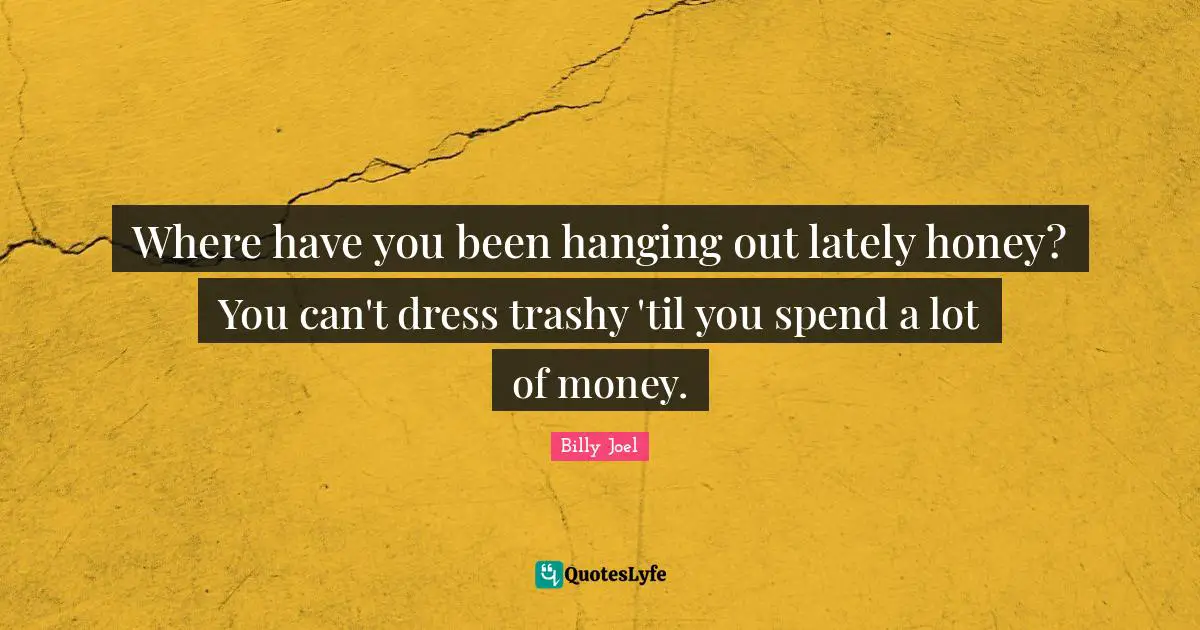 Where have you been hanging out lately honey? You can't dress trashy 'til you spend a lot of money.