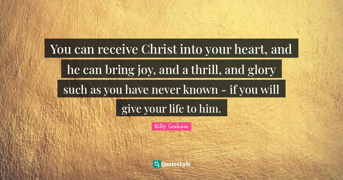 You can receive Christ into your heart, and he can bring joy, and a thrill, and glory such as you have never known - if you will give your life to him.