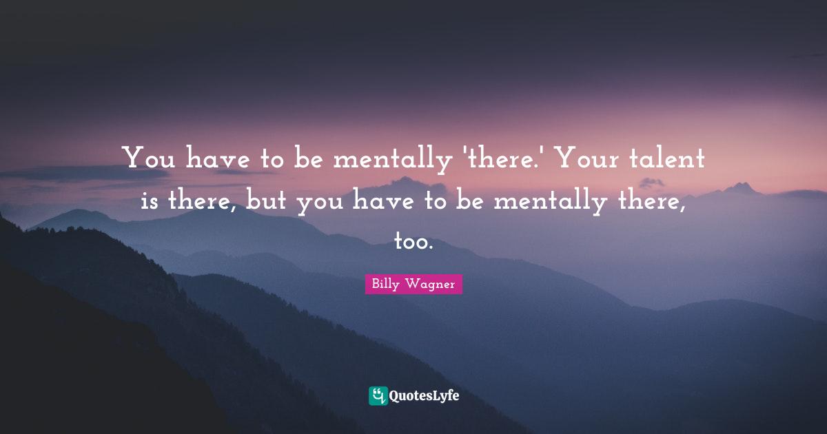 You have to be mentally 'there.' Your talent is there, but you have to be mentally there, too.
