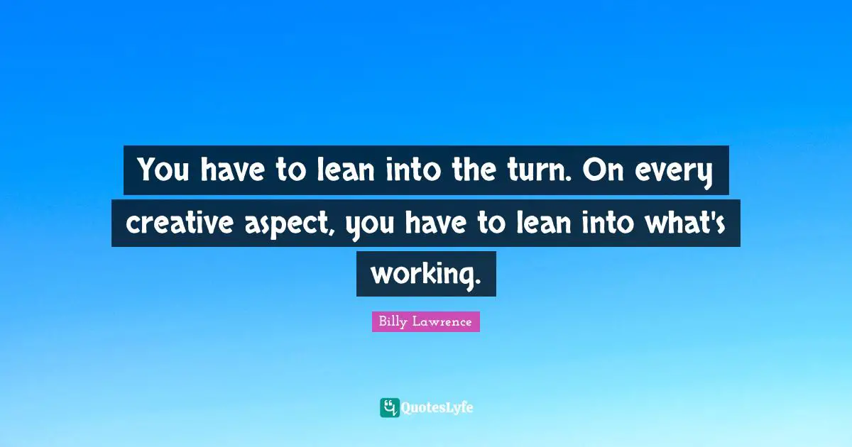 You have to lean into the turn. On every creative aspect, you have to lean into what's working.