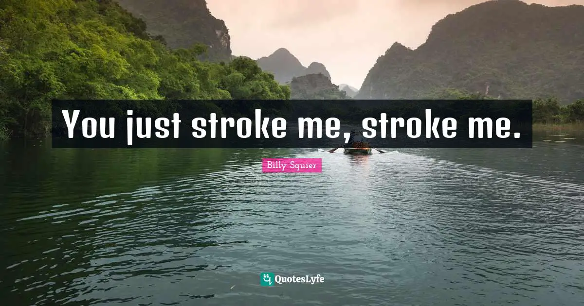 You just stroke me, stroke me.
