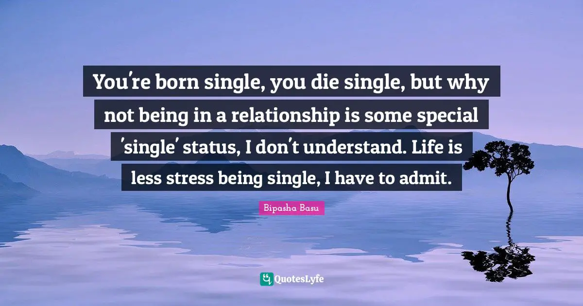 You're born single, you die single, but why not being in a relationship is some special 'single' status, I don't understand. Life is less stress being single, I have to admit.