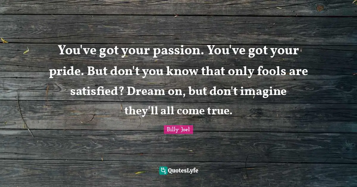 You've got your passion. You've got your pride. But don't you know that only fools are satisfied? Dream on, but don't imagine they'll all come true.