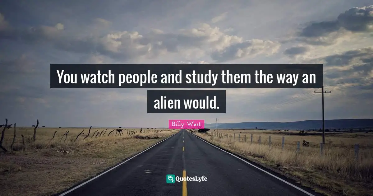 You watch people and study them the way an alien would.