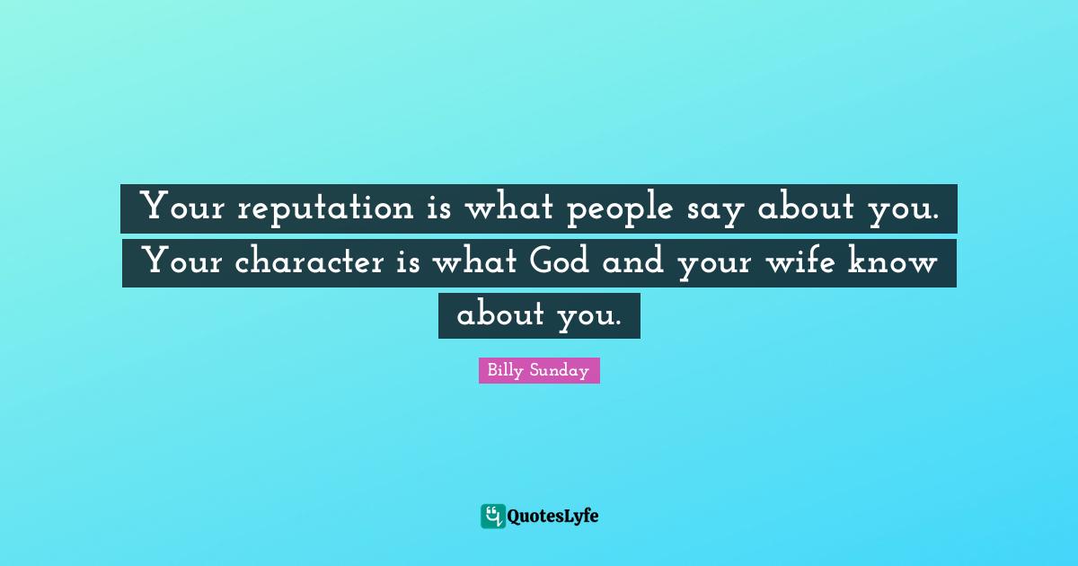 Your reputation is what people say about you. Your character is what God and your wife know about you.