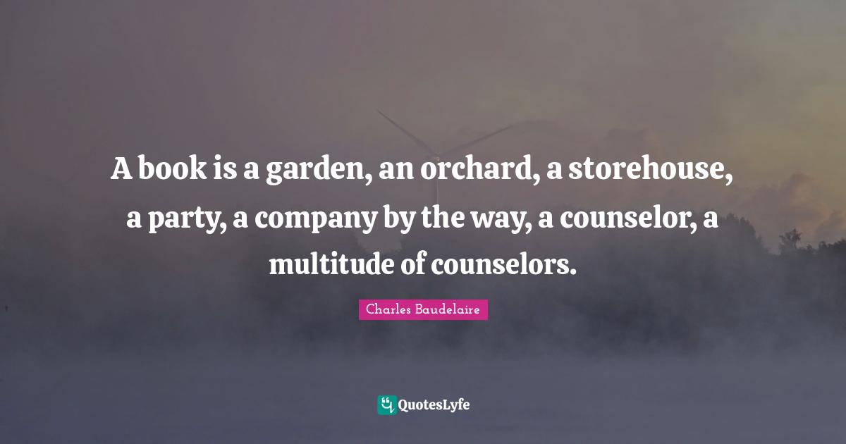 Books Quotes: "A book is a garden, an orchard, a storehouse, a party, a company by the way, a counselor, a multitude of counselors."