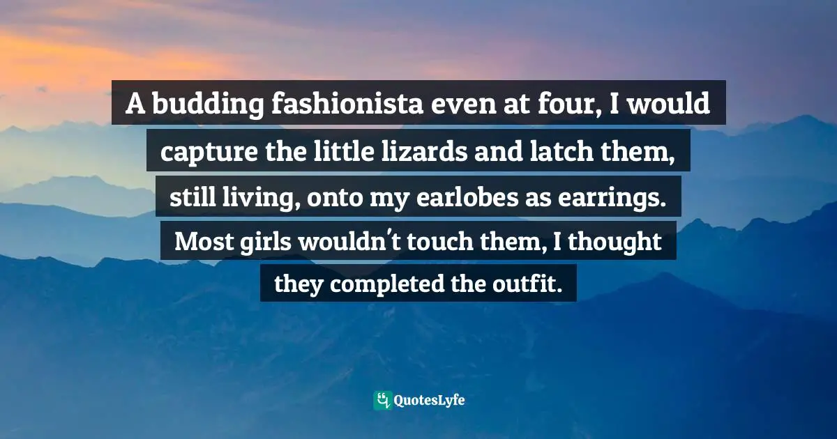 A budding fashionista even at four, I would capture the little lizards and latch them, still living, onto my earlobes as earrings. Most girls wouldn't touch them, I thought they completed the outfit.