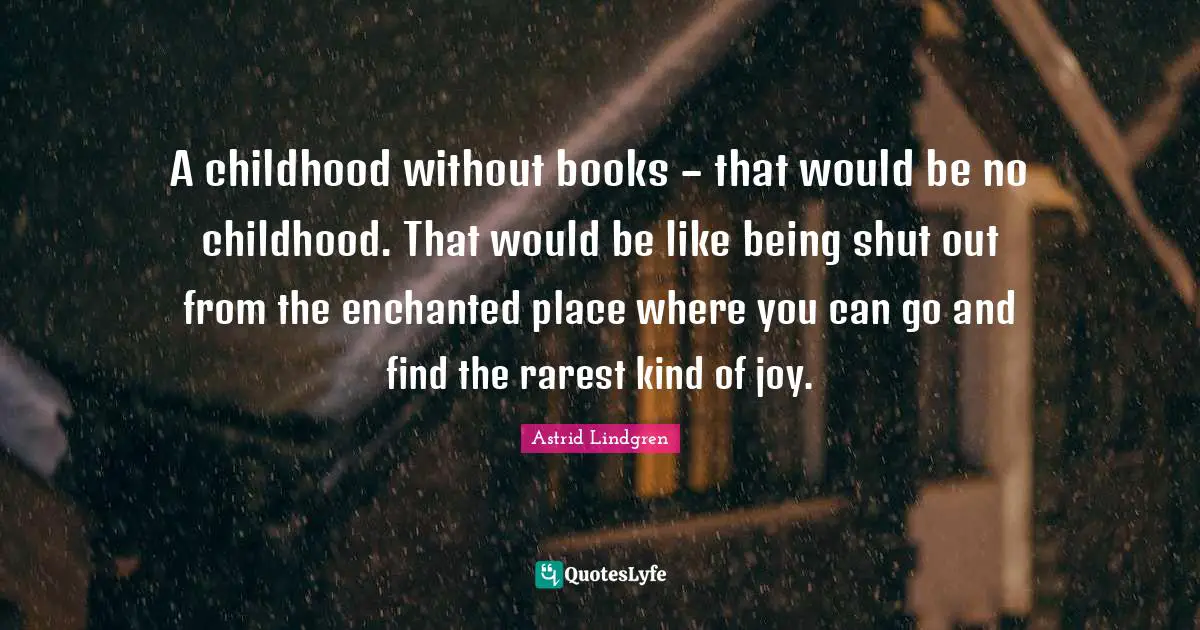 A childhood without books – that would be no childhood. That would be like being shut out from the enchanted place where you can go and find the rarest kind of joy.
