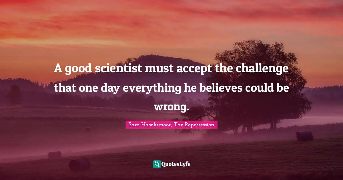 A good scientist must accept the challenge that one day everything he believes could be wrong.