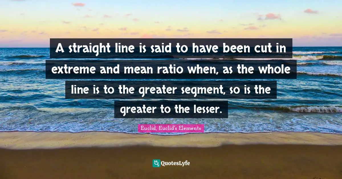 A straight line is said to have been cut in extreme and mean ratio when, as the whole line is to the greater segment, so is the greater to the lesser.