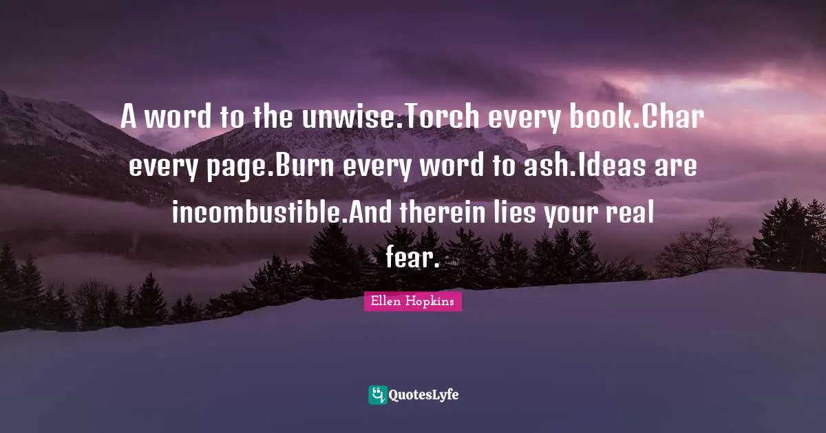 A word to the unwise.Torch every book.Char every page.Burn every word to ash.Ideas are incombustible.And therein lies your real fear.