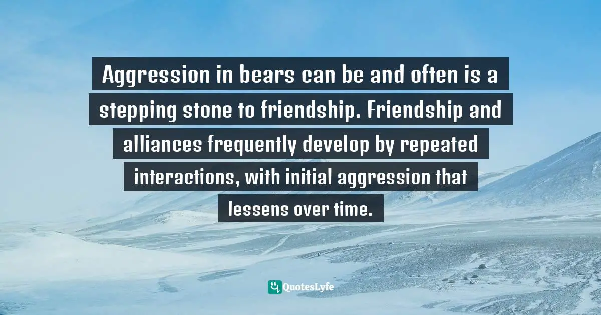 Aggression in bears can be and often is a stepping stone to friendship. Friendship and alliances frequently develop by repeated interactions, with initial aggression that lessens over time.