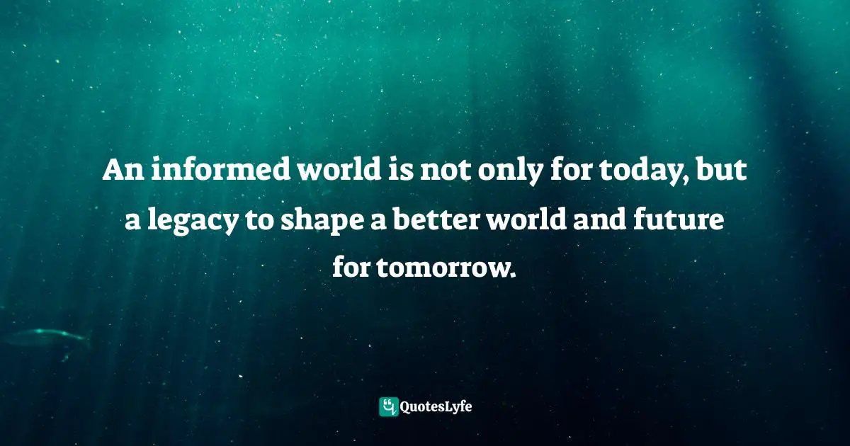 An informed world is not only for today, but a legacy to shape a better world and future for tomorrow.