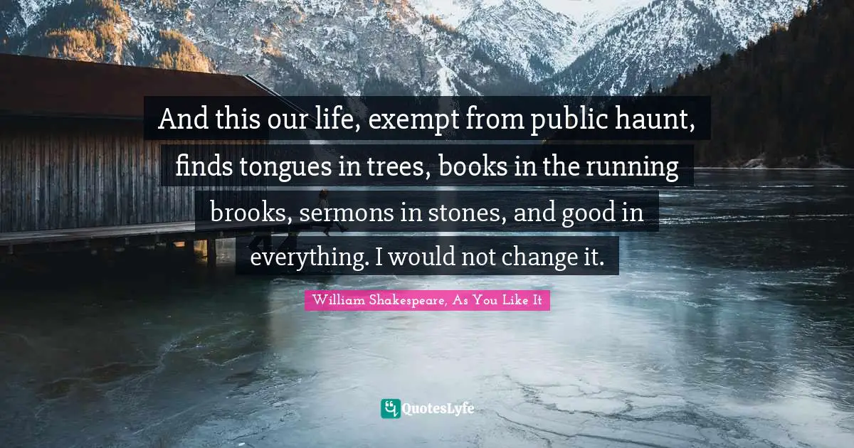 And this our life, exempt from public haunt, finds tongues in trees, books in the running brooks, sermons in stones, and good in everything. I would not change it.