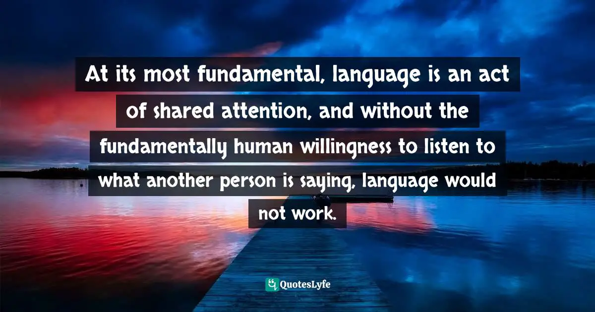 At its most fundamental, language is an act of shared attention, and without the fundamentally human willingness to listen to what another person is saying, language would not work.