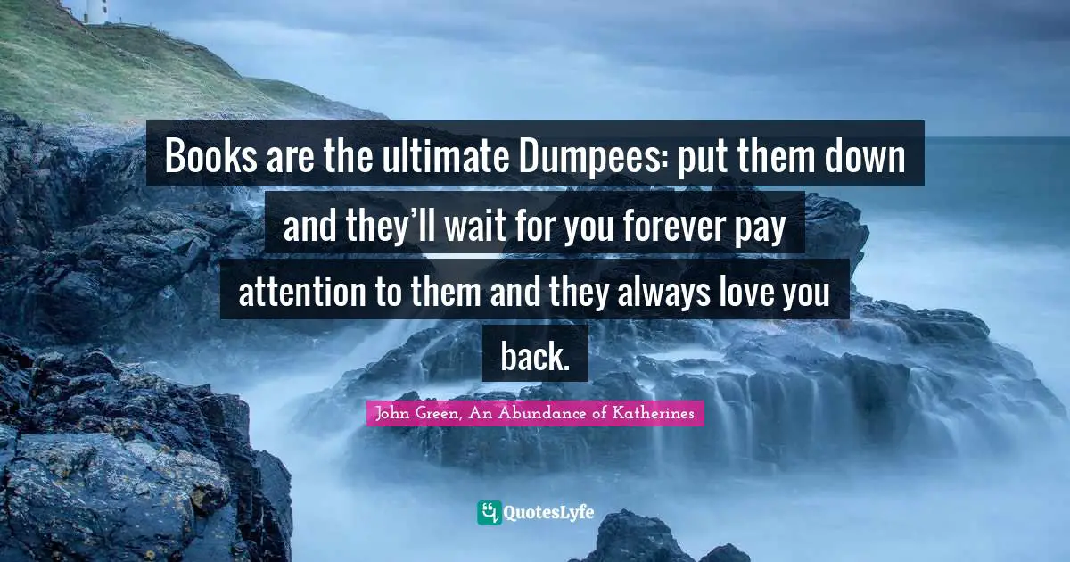 Books are the ultimate Dumpees: put them down and they’ll wait for you forever pay attention to them and they always love you back.