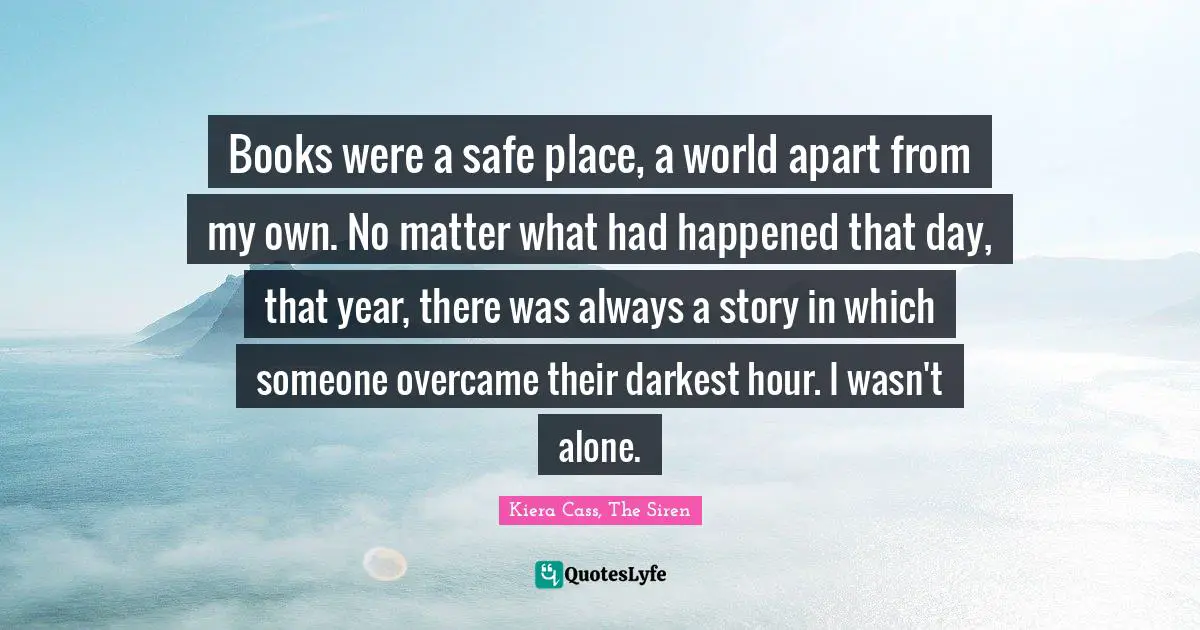 Books were a safe place, a world apart from my own. No matter what had happened that day, that year, there was always a story in which someone overcame their darkest hour. I wasn't alone.