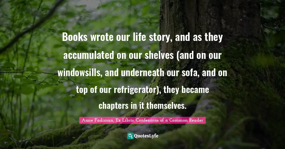 Books wrote our life story, and as they accumulated on our shelves (and on our windowsills, and underneath our sofa, and on top of our refrigerator), they became chapters in it themselves.