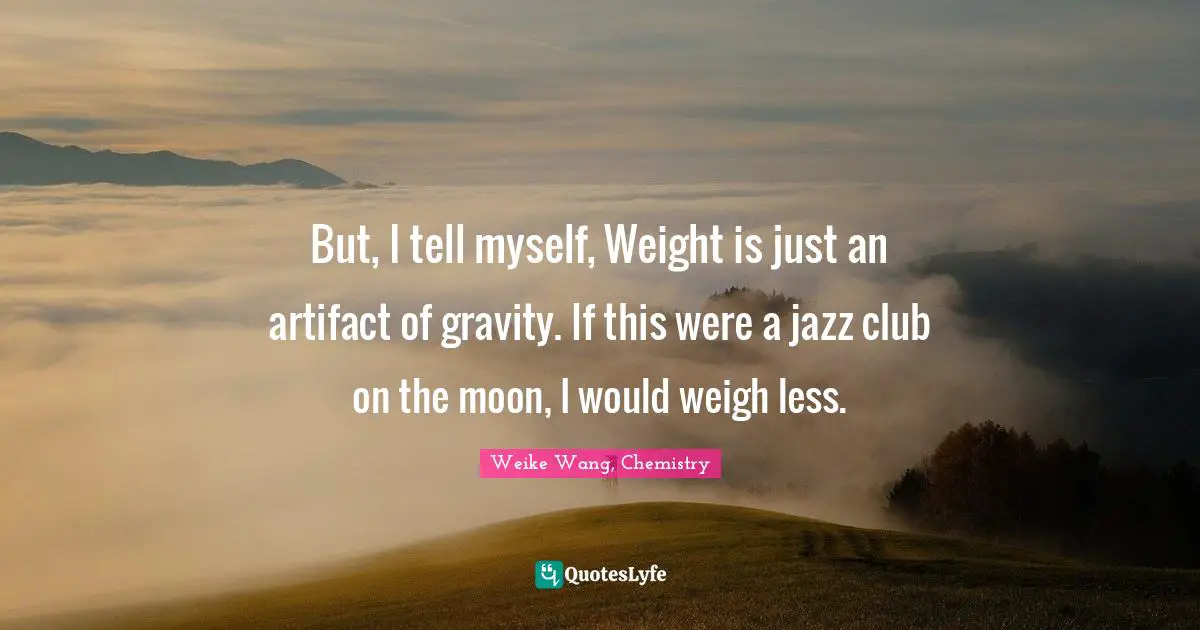 But, I tell myself, Weight is just an artifact of gravity. If this were a jazz club on the moon, I would weigh less.