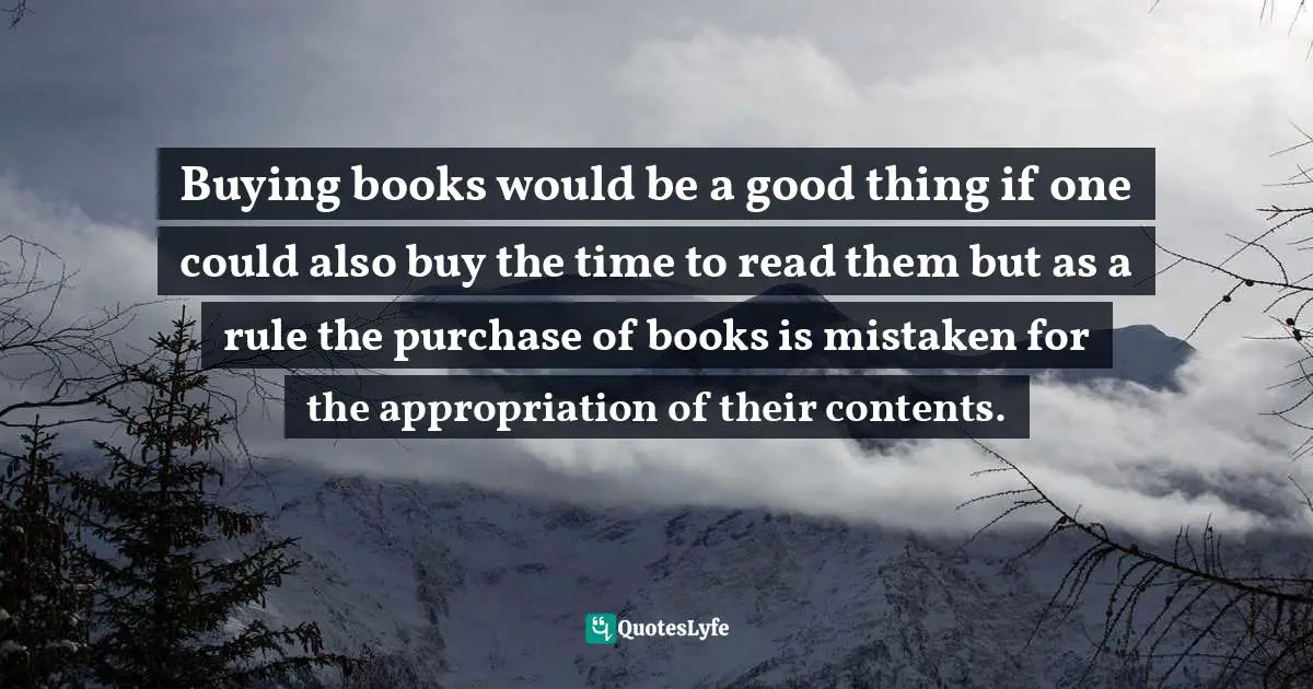Buying books would be a good thing if one could also buy the time to read them but as a rule the purchase of books is mistaken for the appropriation of their contents.