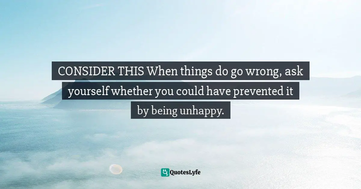 CONSIDER THIS When things do go wrong, ask yourself whether you could have prevented it by being unhappy.