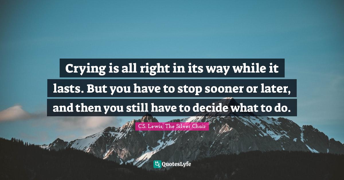 Crying is all right in its way while it lasts. But you have to stop sooner or later, and then you still have to decide what to do.